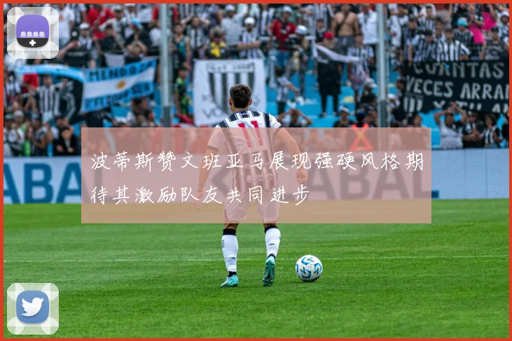 波蒂斯赞文班亚马展现强硬风格期待其激励队友共同进步