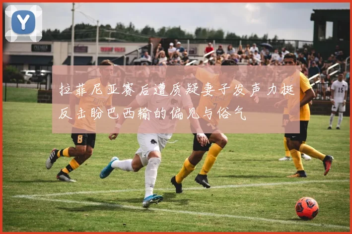 拉菲尼亚赛后遭质疑妻子发声力挺反击盼巴西输的偏见与俗气