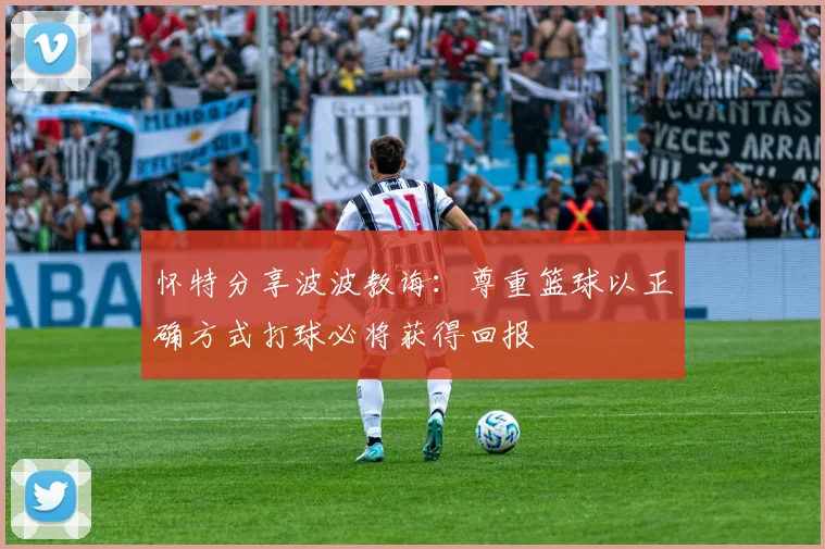 怀特分享波波教诲：尊重篮球以正确方式打球必将获得回报