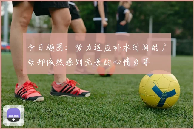 今日趣图：努力适应补水时间的广告却依然感到无奈的心情分享