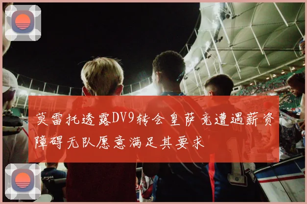 莫雷托透露DV9转会皇萨竞遭遇薪资障碍无队愿意满足其要求