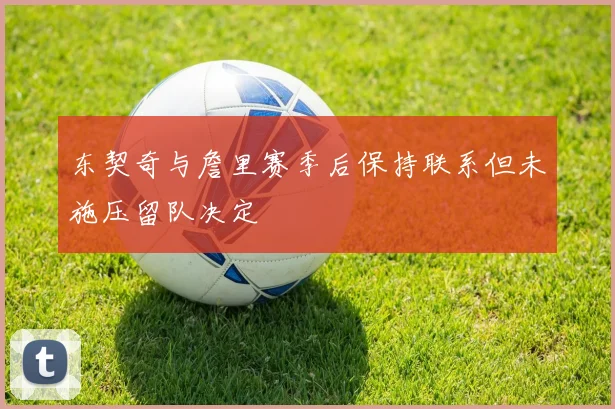东契奇与詹里赛季后保持联系但未施压留队决定