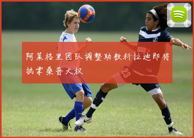 阿莱格里团队调整助教科拉迪即将执掌桑普大权