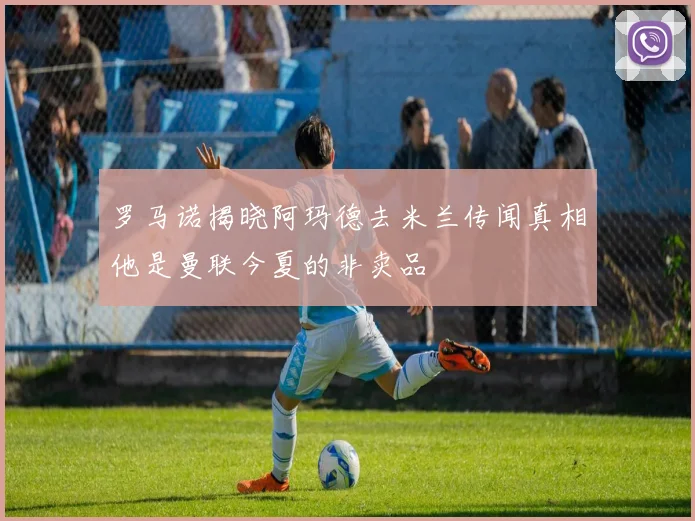 罗马诺揭晓阿玛德去米兰传闻真相他是曼联今夏的非卖品