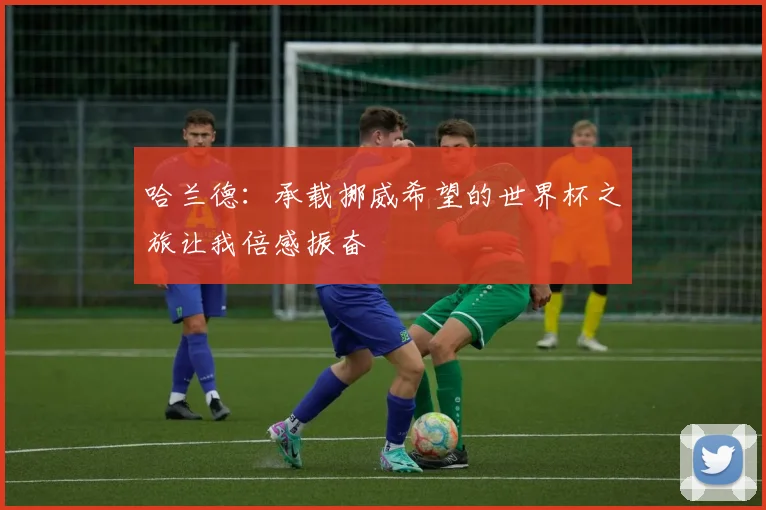 哈兰德：承载挪威希望的世界杯之旅让我倍感振奋