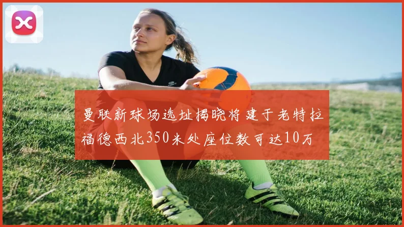 曼联新球场选址揭晓将建于老特拉福德西北350米处座位数可达10万