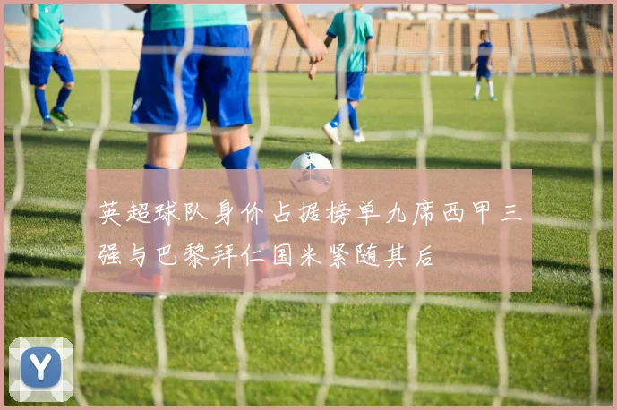 英超球队身价占据榜单九席西甲三强与巴黎拜仁国米紧随其后