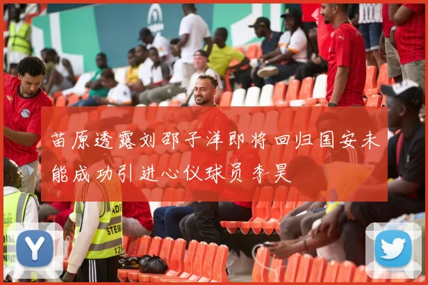 苗原透露刘邵子洋即将回归国安未能成功引进心仪球员李昊