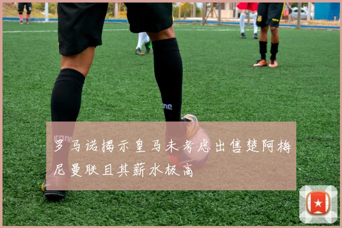 罗马诺揭示皇马未考虑出售楚阿梅尼曼联且其薪水极高
