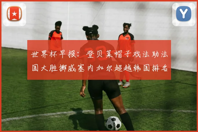 世界杯早报：登贝莱帽子戏法助法国大胜挪威塞内加尔超越韩国排名提升