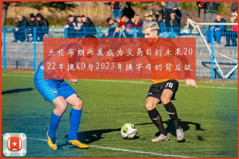 杰伦布朗两度成为交易目标未果2022年换KD与2023年换字母的背后故事
