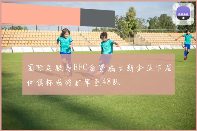 国际足联与EFC合资成立新企业下届世俱杯或将扩军至48队