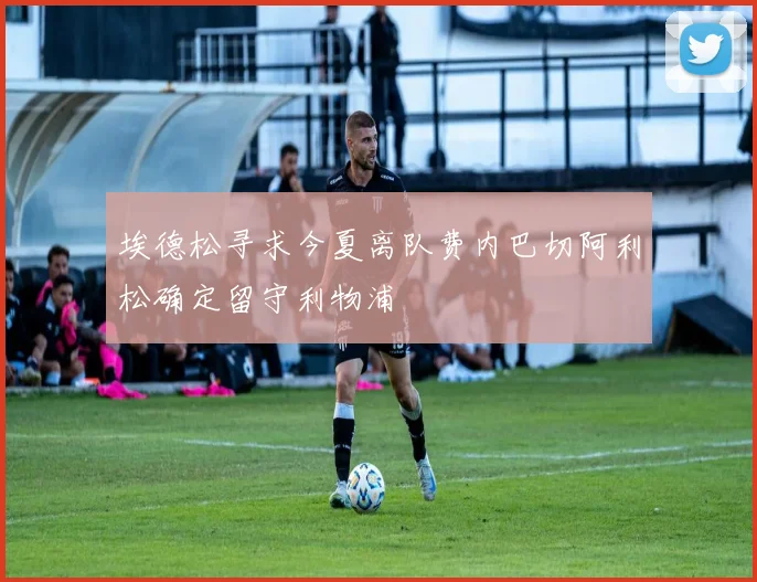 埃德松寻求今夏离队费内巴切阿利松确定留守利物浦