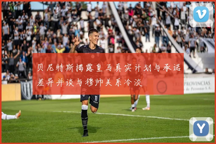 贝尼特斯揭露皇马真实计划与承诺差异并谈与穆帅关系冷淡