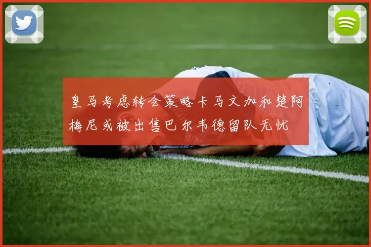 皇马考虑转会策略卡马文加和楚阿梅尼或被出售巴尔韦德留队无忧